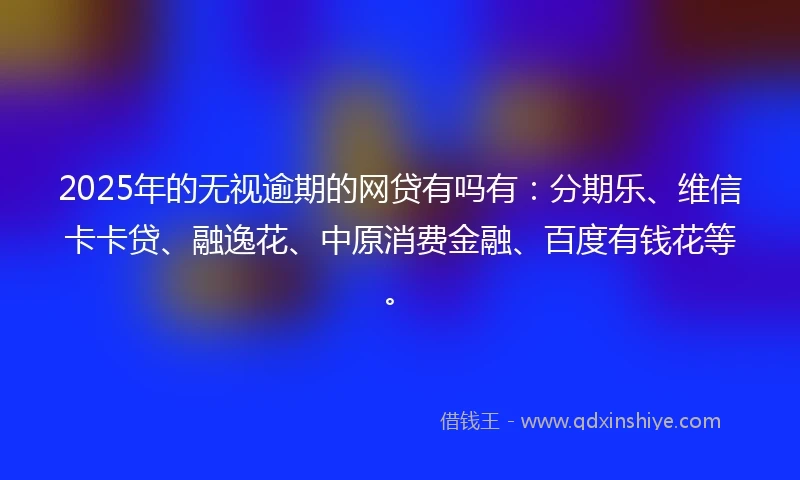 2025年的无视逾期的网贷有吗有：分期乐、维信卡卡贷、融逸花、中原消费金融、百度有钱花等。