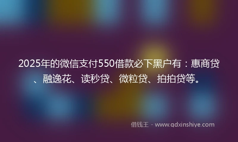 2025年的微信支付550借款必下黑户有：惠商贷、融逸花、读秒贷、微粒贷、拍拍贷等。