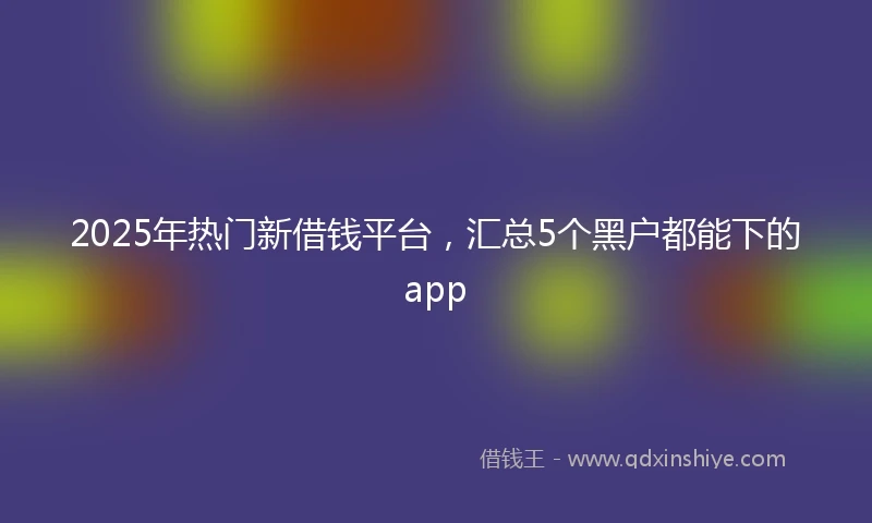 2025年热门新借钱平台，汇总5个黑户都能下的app