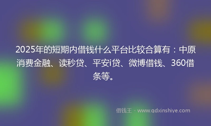 2025年的短期内借钱什么平台比较合算有：中原消费金融、读秒贷、平安i贷、微博借钱、360借条等。
