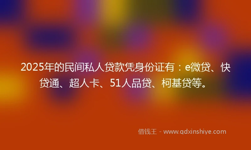 2025年的民间私人贷款凭身份证有：e微贷、快贷通、超人卡、51人品贷、柯基贷等。