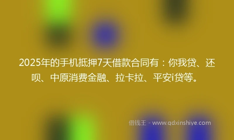 2025年的手机抵押7天借款合同有：你我贷、还呗、中原消费金融、拉卡拉、平安i贷等。