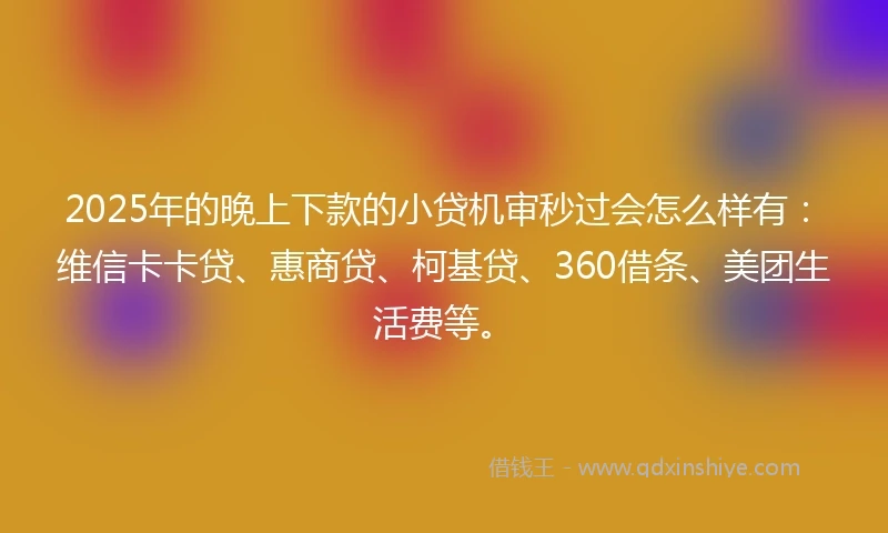 2025年的晚上下款的小贷机审秒过会怎么样有：维信卡卡贷、惠商贷、柯基贷、360借条、美团生活费等。