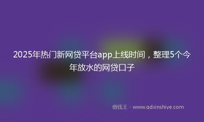 2025年热门新网贷平台app上线时间，整理5个今年放水的网贷口子