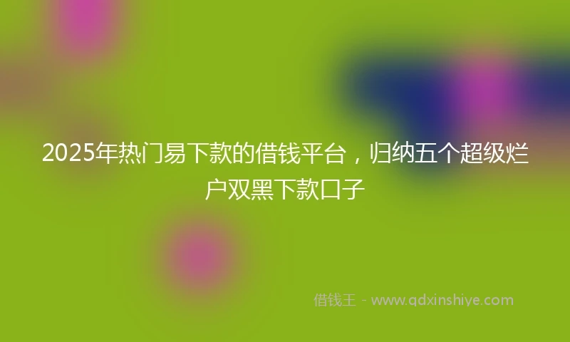 2025年热门易下款的借钱平台，归纳五个超级烂户双黑下款口子