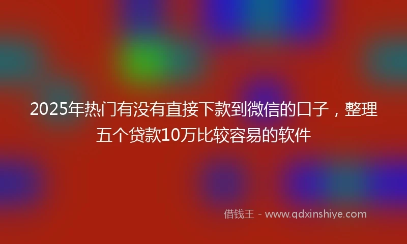 2025年热门有没有直接下款到微信的口子，整理五个贷款10万比较容易的软件