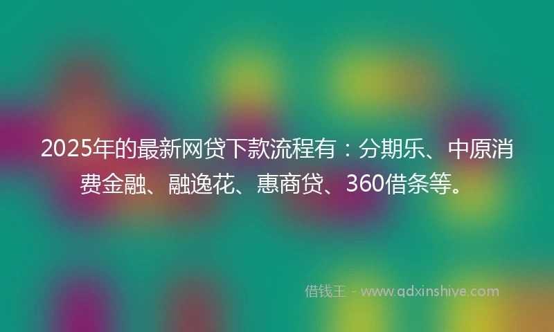2025年的最新网贷下款流程有：分期乐、中原消费金融、融逸花、惠商贷、360借条等。
