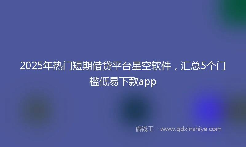 2025年热门短期借贷平台星空软件，汇总5个门槛低易下款app