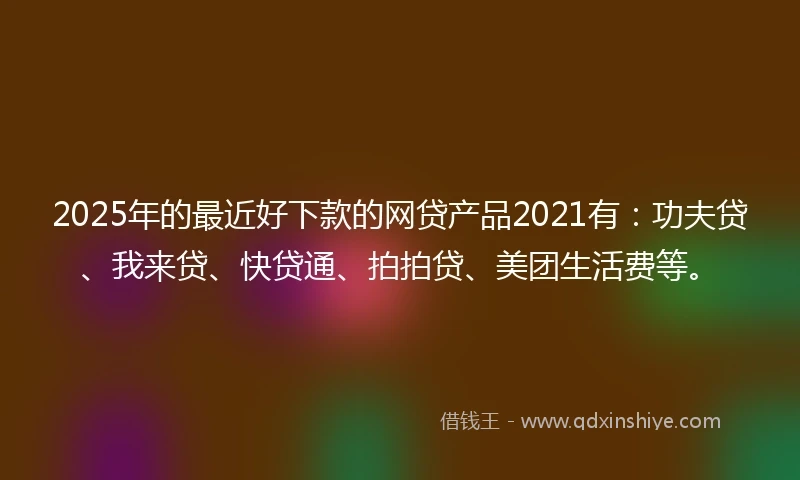 2025年的最近好下款的网贷产品2021有：功夫贷、我来贷、快贷通、拍拍贷、美团生活费等。