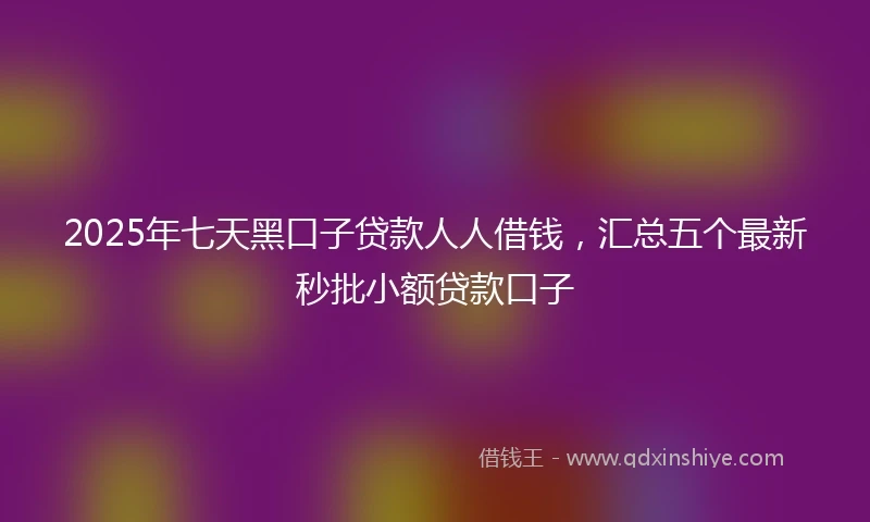 2025年七天黑口子贷款人人借钱，汇总五个最新秒批小额贷款口子