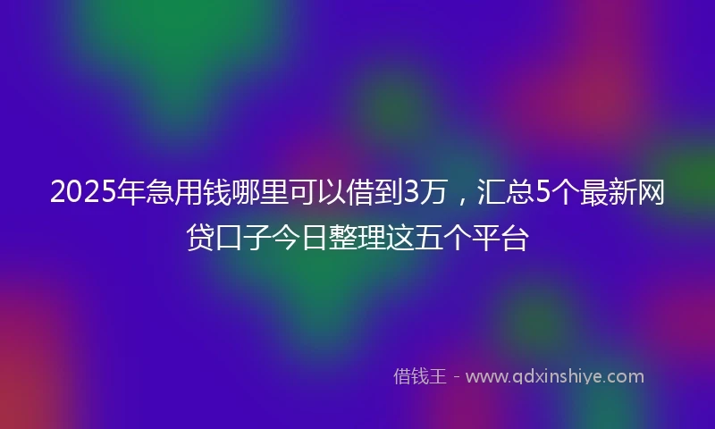 2025年急用钱哪里可以借到3万，汇总5个最新网贷口子今日整理这五个平台