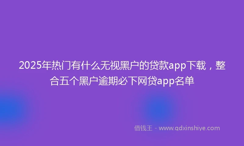 2025年热门有什么无视黑户的贷款app下载，整合五个黑户逾期必下网贷app名单