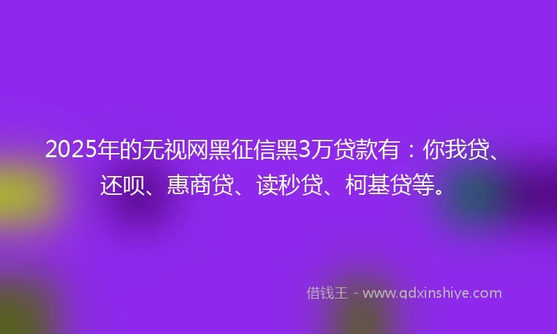 2025年的无视网黑征信黑3万贷款有：你我贷、还呗、惠商贷、读秒贷、柯基贷等。