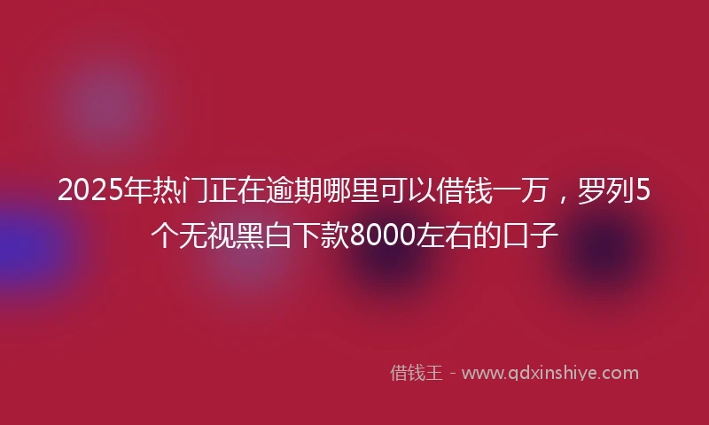 2025年热门正在逾期哪里可以借钱一万，罗列5个无视黑白下款8000左右的口子