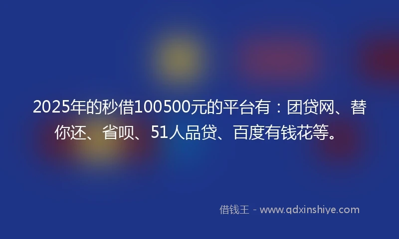 2025年的秒借100500元的平台有：团贷网、替你还、省呗、51人品贷、百度有钱花等。