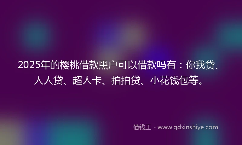 2025年的樱桃借款黑户可以借款吗有：你我贷、人人贷、超人卡、拍拍贷、小花钱包等。