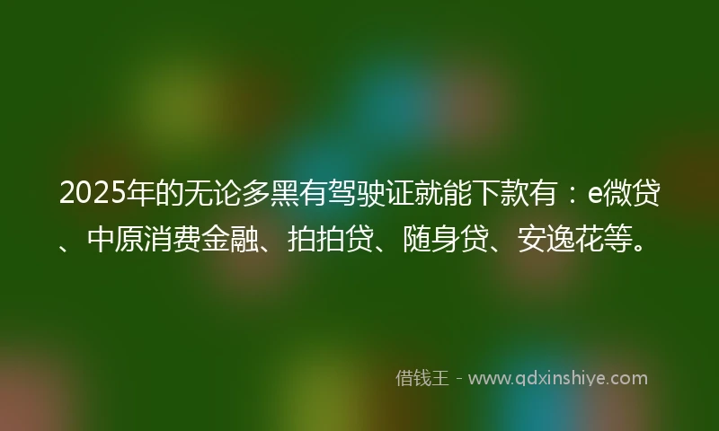 2025年的无论多黑有驾驶证就能下款有：e微贷、中原消费金融、拍拍贷、随身贷、安逸花等。