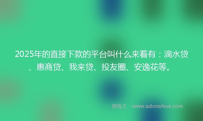 2025年的直接下款的平台叫什么来着有：滴水贷、惠商贷、我来贷、投友圈、安逸花等。