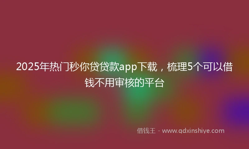 2025年热门秒你贷贷款app下载，梳理5个可以借钱不用审核的平台