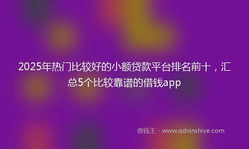 2025年热门比较好的小额贷款平台排名前十，汇总5个比较靠谱的借钱app