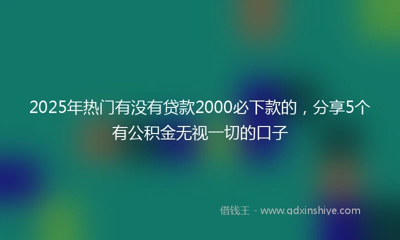 2025年热门有没有贷款2000必下款的，分享5个有公积金无视一切的口子