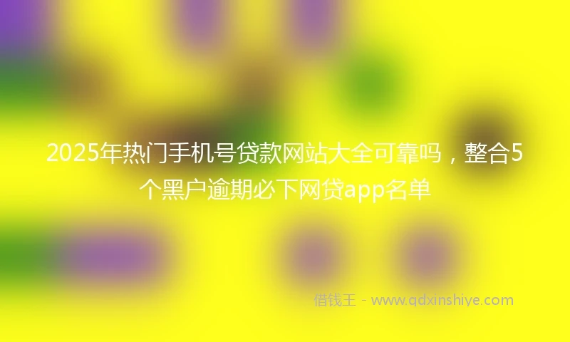 2025年热门手机号贷款网站大全可靠吗，整合5个黑户逾期必下网贷app名单