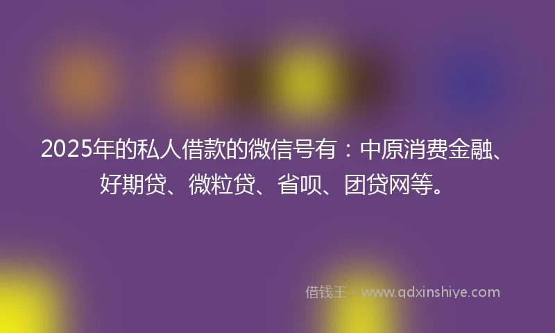 2025年的私人借款的微信号有：中原消费金融、好期贷、微粒贷、省呗、团贷网等。