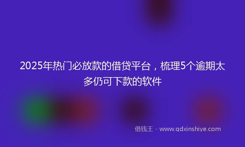 2025年热门必放款的借贷平台，梳理5个逾期太多仍可下款的软件