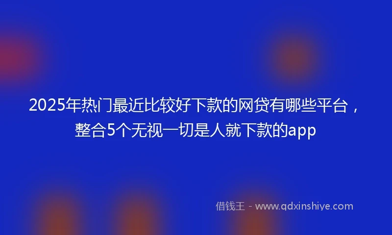 2025年热门最近比较好下款的网贷有哪些平台，整合5个无视一切是人就下款的app