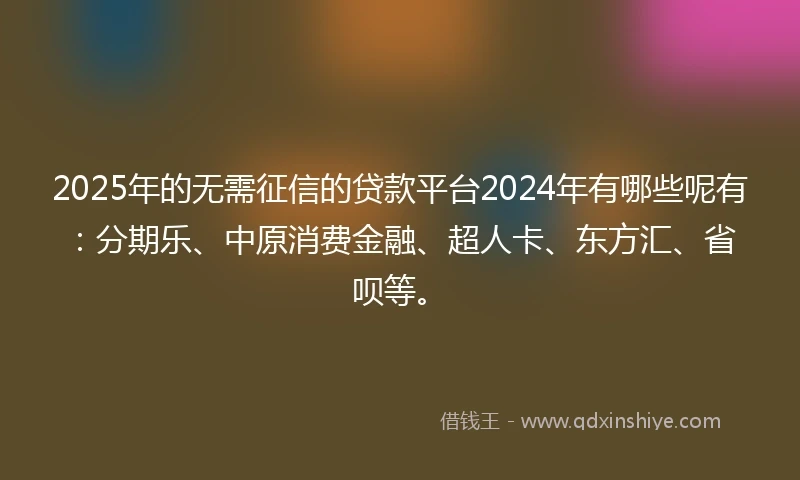 2025年的无需征信的贷款平台2024年有哪些呢有：分期乐、中原消费金融、超人卡、东方汇、省呗等。