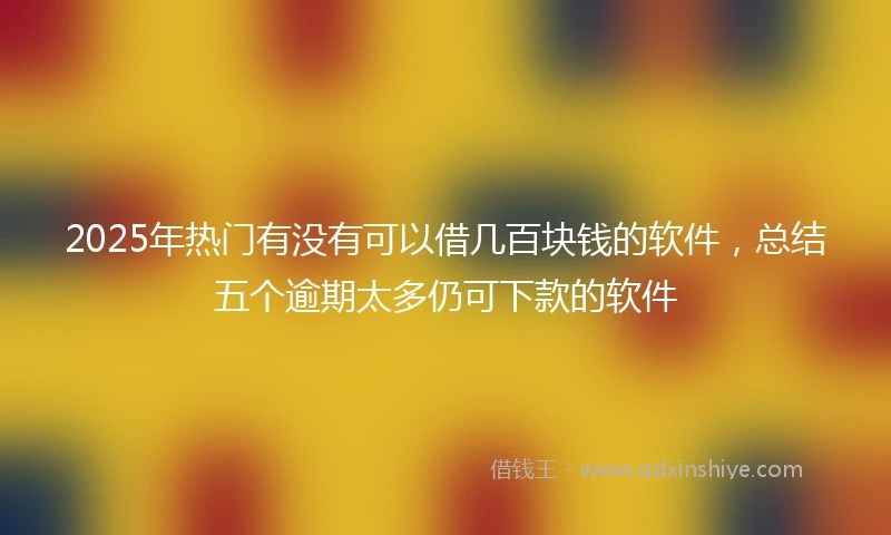 2025年热门有没有可以借几百块钱的软件，总结五个逾期太多仍可下款的软件
