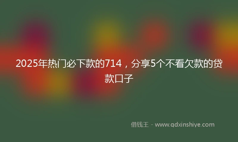 2025年热门必下款的714，分享5个不看欠款的贷款口子