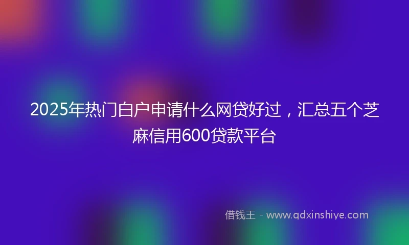 2025年热门白户申请什么网贷好过，汇总五个芝麻信用600贷款平台