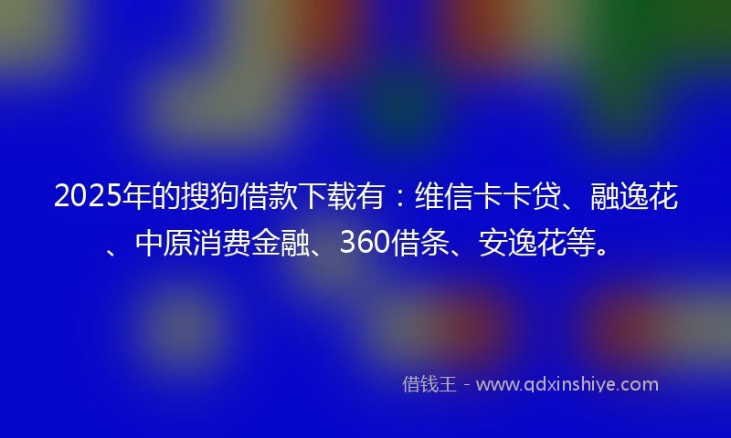 2025年的搜狗借款下载有：维信卡卡贷、融逸花、中原消费金融、360借条、安逸花等。