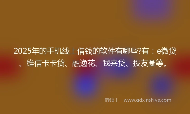 2025年的手机线上借钱的软件有哪些?有：e微贷、维信卡卡贷、融逸花、我来贷、投友圈等。