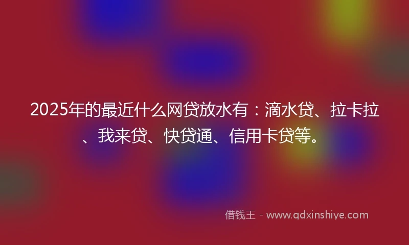 2025年的最近什么网贷放水有：滴水贷、拉卡拉、我来贷、快贷通、信用卡贷等。