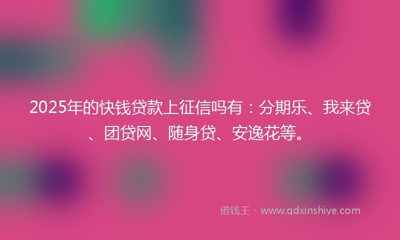 2025年的快钱贷款上征信吗有：分期乐、我来贷、团贷网、随身贷、安逸花等。