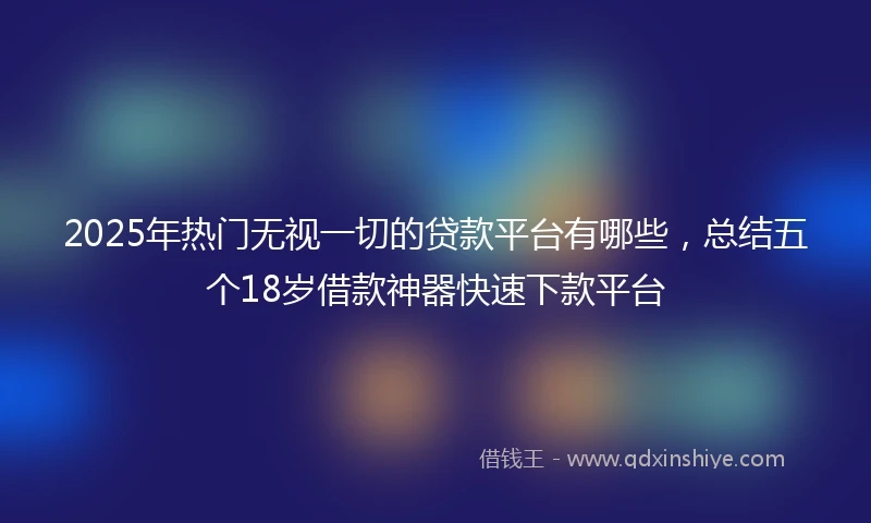2025年热门无视一切的贷款平台有哪些，总结五个18岁借款神器快速下款平台