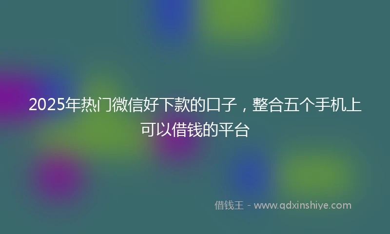 2025年热门微信好下款的口子，整合五个手机上可以借钱的平台