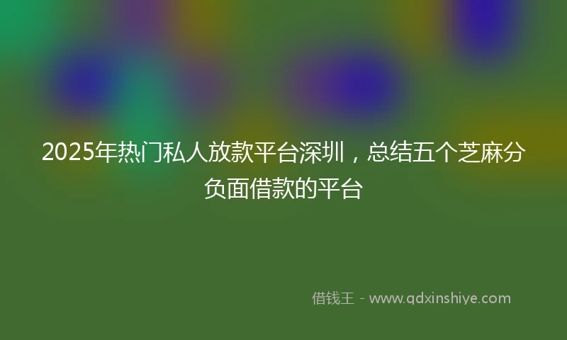 2025年热门私人放款平台深圳，总结五个芝麻分负面借款的平台