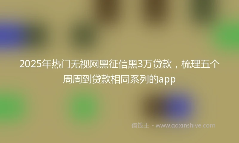 2025年热门无视网黑征信黑3万贷款，梳理五个周周到贷款相同系列的app