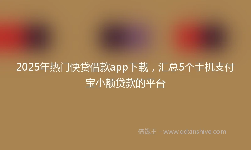 2025年热门快贷借款app下载，汇总5个手机支付宝小额贷款的平台