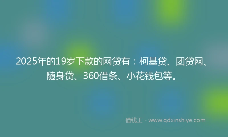 2025年的19岁下款的网贷有：柯基贷、团贷网、随身贷、360借条、小花钱包等。