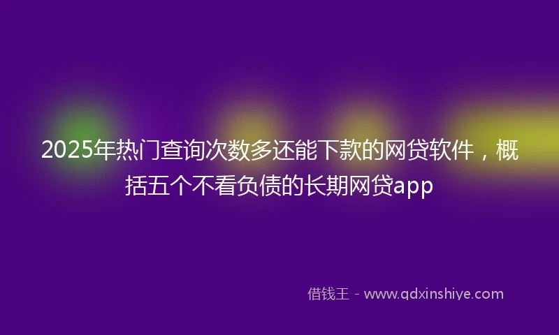 2025年热门查询次数多还能下款的网贷软件，概括五个不看负债的长期网贷app