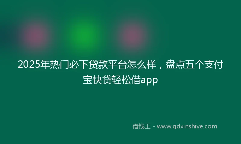 2025年热门必下贷款平台怎么样，盘点五个支付宝快贷轻松借app
