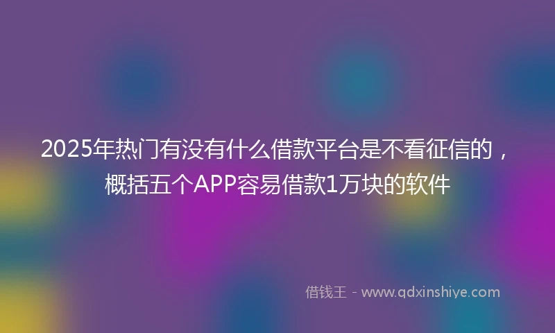 2025年热门有没有什么借款平台是不看征信的，概括五个APP容易借款1万块的软件