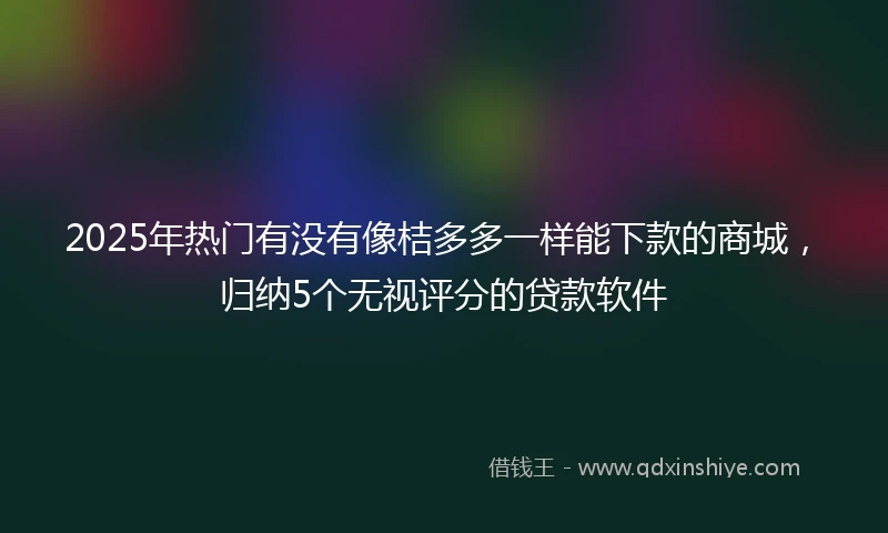 2025年热门有没有像桔多多一样能下款的商城，归纳5个无视评分的贷款软件