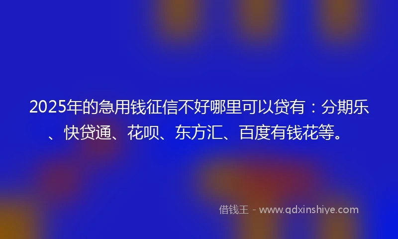 2025年的急用钱征信不好哪里可以贷有：分期乐、快贷通、花呗、东方汇、百度有钱花等。