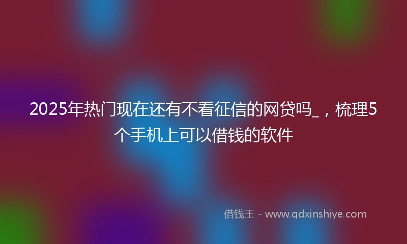 2025年热门现在还有不看征信的网贷吗_，梳理5个手机上可以借钱的软件
