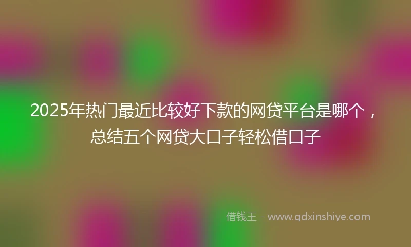 2025年热门最近比较好下款的网贷平台是哪个，总结五个网贷大口子轻松借口子